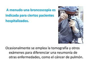 A menudo una broncoscopia es
indicada para ciertos pacientes
hospitalizados.




Ocasionalmente se emplea la tomografía y otros
  exámenes para diferenciar una neumonía de
  otras enfermedades, como el cáncer de pulmón.
 