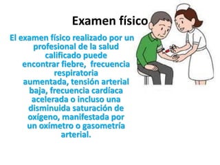 Examen físico
El examen físico realizado por un
      profesional de la salud
         calificado puede
    encontrar fiebre, frecuencia
            respiratoria
    aumentada, tensión arterial
     baja, frecuencia cardíaca
      acelerada o incluso una
     disminuida saturación de
     oxígeno, manifestada por
     un oxímetro o gasometría
              arterial.
 