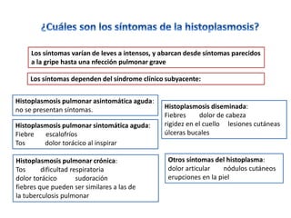 Los síntomas varían de leves a intensos, y abarcan desde síntomas parecidos
     a la gripe hasta una nfección pulmonar grave

    Los síntomas dependen del síndrome clínico subyacente:


Histoplasmosis pulmonar asintomática aguda:
no se presentan síntomas.                       Histoplasmosis diseminada:
                                                Fiebres     dolor de cabeza
Histoplasmosis pulmonar sintomática aguda:      rigidez en el cuello lesiones cutáneas
Fiebre   escalofríos                            úlceras bucales
Tos      dolor torácico al inspirar

Histoplasmosis pulmonar crónica:                 Otros síntomas del histoplasma:
Tos      dificultad respiratoria                 dolor articular    nódulos cutáneos
dolor torácico        sudoración                 erupciones en la piel
fiebres que pueden ser similares a las de
la tuberculosis pulmonar
 