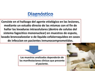 Consiste en el hallazgo del agente etiológico en las lesiones,
  mediante un estudio directo de las mismas con el fin de
  hallar las levaduras intracelulares (dentro de celulas del
  sistema fagocitico mononuclear) en muestras de esputo,
lavado broncoalveolar o de liquido cefalorraquideo en casos
      de infeccion en pacientes inmunocomprometidos.




               Las muestras analizadas dependerán de
              las manifestaciones clínicas que presente
                             el paciente.
 