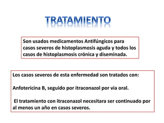 Son usados medicamentos Antifúngicos para
    casos severos de histoplasmosis aguda y todos los
    casos de histoplasmosis crónica y diseminada.


Los casos severos de esta enfermedad son tratados con:

Anfotericina B, seguido por itraconazol por via oral.

El tratamiento con itraconazol necesitara ser continuado por
al menos un año en casos severos.
 