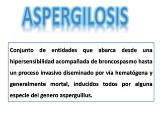 Conjunto de entidades que abarca desde una
hipersensibilidad acompañada de broncospasmo hasta
un proceso invasivo diseminado por vía hematógena y
generalmente mortal, inducidos todos por alguna
especie del genero asperguillus.
 
