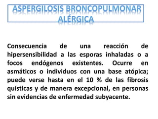 Consecuencia      de    una    reacción     de
hipersensibilidad a las esporas inhaladas o a
focos endógenos existentes. Ocurre en
asmáticos o individuos con una base atópica;
puede verse hasta en el 10 % de las fibrosis
quísticas y de manera excepcional, en personas
sin evidencias de enfermedad subyacente.
 
