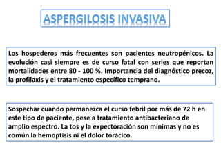 Los hospederos más frecuentes son pacientes neutropénicos. La
evolución casi siempre es de curso fatal con series que reportan
mortalidades entre 80 - 100 %. Importancia del diagnóstico precoz,
la profilaxis y el tratamiento específico temprano.



Sospechar cuando permanezca el curso febril por más de 72 h en
este tipo de paciente, pese a tratamiento antibacteriano de
amplio espectro. La tos y la expectoración son mínimas y no es
común la hemoptisis ni el dolor torácico.
 