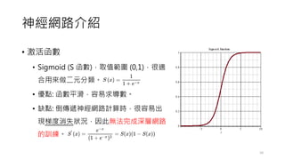 神經網路介紹
• 激活函數
• Sigmoid (S 函數)，取值範圍 (0,1)，很適
合用來做二元分類。
• 優點: 函數平滑，容易求導數。
• 缺點: 倒傳遞神經網路計算時，很容易出
現梯度消失狀況，因此無法完成深層網路
的訓練。
10
 