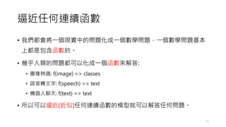 逼近任何連續函數
• 我們都會將一個現實中的問題化成一個數學問題，一個數學問題基本
上都是包含函數的。
• 幾乎人類的問題都可以化成一個函數來解答:
• 圖像辨識: f(image) => classes
• 語音轉文字: f(speech) => text
• 機器人聊天: f(text) => text
• 所以可以逼近(近似)任何連續函數的模型就可以解答任何問題。
11
 