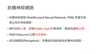 前饋神經網路
• 前饋神經網路 (Feedforward Neural Network, FNN) 是最早被
提出來的神經網路。
• 資料從輸入層、流過hidden layer計算過程、最後抵達輸出層。
• 神經元(Neuron)之間沒有連接。
• 感知器網路(Perceptron)、多層感知器都稱為前饋神經網路。
13
 
