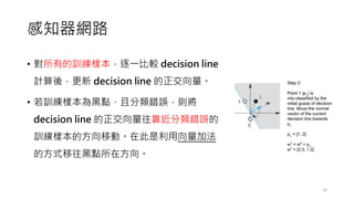 感知器網路
• 對所有的訓練樣本，逐一比較 decision line
計算後，更新 decision line 的正交向量。
• 若訓練樣本為黑點，且分類錯誤，則將
decision line 的正交向量往靠近分類錯誤的
訓練樣本的方向移動。在此是利用向量加法
的方式移往黑點所在方向。
16
 