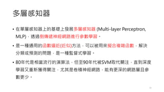 多層感知器
• 在單層感知器上的基礎上發展多層感知器 (Multi-layer Perceptron,
MLP)，透過倒傳遞神經網路進行參數學習。
• 是一種通用的函數逼近(近似)方法，可以被用來擬合複雜函數，解決
分類或預測的問題，是一種監督式學習。
• 80年代是相當流行的演算法，但至90年代被SVM取代關注，直到深度
學習又重新獲得關注，尤其是卷積神經網路，能有更深的網路層且參
數更少。
21
 