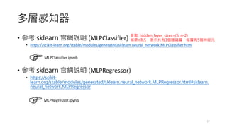 多層感知器
• 參考 sklearn 官網說明 (MLPClassifier)
• https://scikit-learn.org/stable/modules/generated/sklearn.neural_network.MLPClassifier.html
• 參考 sklearn 官網說明 (MLPRegressor)
• https://scikit-
learn.org/stable/modules/generated/sklearn.neural_network.MLPRegressor.html#sklearn.
neural_network.MLPRegressor
27
MLPClassifier.ipynb
MLPRegressor.ipynb
參數: hidden_layer_sizes=(5, n-2)
如果n為5，表示共有3個隱藏層，每層有5個神經元
 