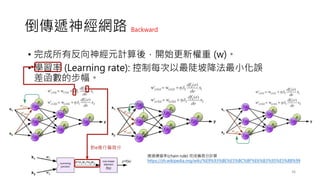 倒傳遞神經網路
• 完成所有反向神經元計算後，開始更新權重 (w)。
• 學習率 (Learning rate): 控制每次以最陡坡降法最小化誤
差函數的步幅。
36
對e進行偏微分
透過連鎖率(chain rule) 完成偏微分計算
https://zh.wikipedia.org/wiki/%E9%93%BE%E5%BC%8F%E6%B3%95%E5%88%99
Backward
 