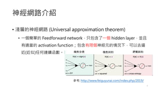 神經網路介紹
• 淺層的神經網路 (Universal approximation theorem)
• 一個簡單的 Feedforward network，只包含了一個 hidden layer，並且
有適當的 activation function；包含有限個神經元的情況下，可以去逼
近(近似)任何連續函數。
7
參考: http://www.feiguyunai.com/index.php/2019/
 