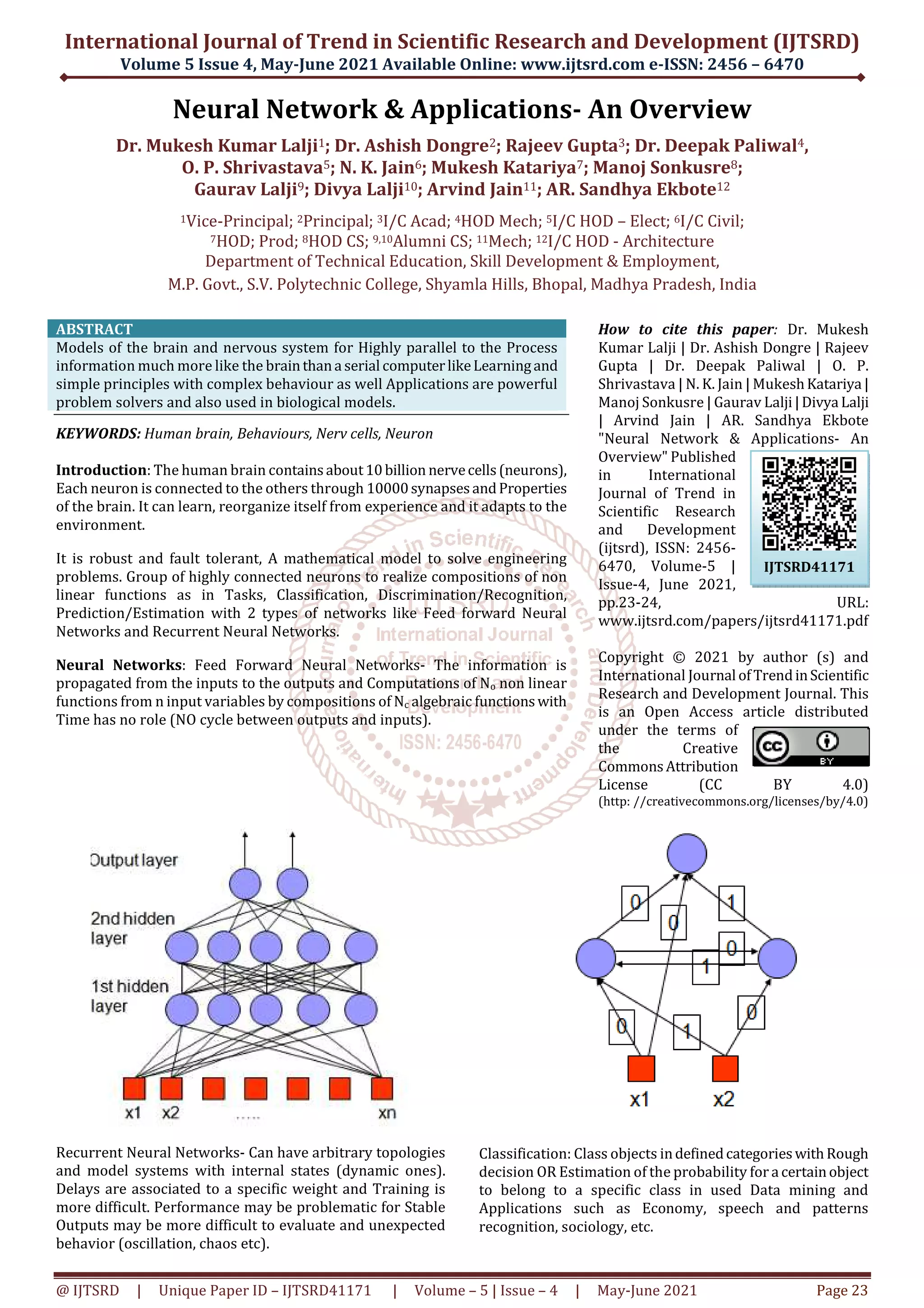 International Journal of Trend in Scientific Research and Development (IJTSRD)
Volume 5 Issue 4, May-June 2021 Available Online: www.ijtsrd.com e-ISSN: 2456 – 6470
@ IJTSRD | Unique Paper ID – IJTSRD41171 | Volume – 5 | Issue – 4 | May-June 2021 Page 23
Neural Network & Applications- An Overview
Dr. Mukesh Kumar Lalji1; Dr. Ashish Dongre2; Rajeev Gupta3; Dr. Deepak Paliwal4,
O. P. Shrivastava5; N. K. Jain6; Mukesh Katariya7; Manoj Sonkusre8;
Gaurav Lalji9; Divya Lalji10; Arvind Jain11; AR. Sandhya Ekbote12
1Vice-Principal; 2Principal; 3I/C Acad; 4HOD Mech; 5I/C HOD – Elect; 6I/C Civil;
7HOD; Prod; 8HOD CS; 9,10Alumni CS; 11Mech; 12I/C HOD - Architecture
Department of Technical Education, Skill Development & Employment,
M.P. Govt., S.V. Polytechnic College, Shyamla Hills, Bhopal, Madhya Pradesh, India
ABSTRACT
Models of the brain and nervous system for Highly parallel to the Process
information much more like the brainthana serial computerlikeLearningand
simple principles with complex behaviour as well Applications are powerful
problem solvers and also used in biological models.
KEYWORDS: Human brain, Behaviours, Nerv cells, Neuron
Introduction: The human brain containsabout10billion nervecells(neurons),
Each neuron is connected to the others through 10000synapsesandProperties
of the brain. It can learn, reorganize itself from experience and it adapts to the
environment.
It is robust and fault tolerant, A mathematical model to solve engineering
problems. Group of highly connected neurons to realize compositions of non
linear functions as in Tasks, Classification, Discrimination/Recognition,
Prediction/Estimation with 2 types of networks like Feed forward Neural
Networks and Recurrent Neural Networks.
Neural Networks: Feed Forward Neural Networks- The information is
propagated from the inputs to the outputs and Computations of No non linear
functions from n input variables by compositions of Nc algebraic functionswith
Time has no role (NO cycle between outputs and inputs).
How to cite this paper: Dr. Mukesh
Kumar Lalji | Dr. Ashish Dongre | Rajeev
Gupta | Dr. Deepak Paliwal | O. P.
Shrivastava | N. K. Jain | MukeshKatariya |
Manoj Sonkusre | Gaurav Lalji|Divya Lalji
| Arvind Jain | AR. Sandhya Ekbote
"Neural Network & Applications- An
Overview" Published
in International
Journal of Trend in
Scientific Research
and Development
(ijtsrd), ISSN: 2456-
6470, Volume-5 |
Issue-4, June 2021,
pp.23-24, URL:
www.ijtsrd.com/papers/ijtsrd41171.pdf
Copyright © 2021 by author (s) and
International Journal ofTrendinScientific
Research and Development Journal. This
is an Open Access article distributed
under the terms of
the Creative
CommonsAttribution
License (CC BY 4.0)
(http: //creativecommons.org/licenses/by/4.0)
Recurrent Neural Networks- Can have arbitrary topologies
and model systems with internal states (dynamic ones).
Delays are associated to a specific weight and Training is
more difficult. Performance may be problematic for Stable
Outputs may be more difficult to evaluate and unexpected
behavior (oscillation, chaos etc).
Classification: Class objects indefinedcategorieswithRough
decision OR Estimation of the probability for a certainobject
to belong to a specific class in used Data mining and
Applications such as Economy, speech and patterns
recognition, sociology, etc.
IJTSRD41171
 