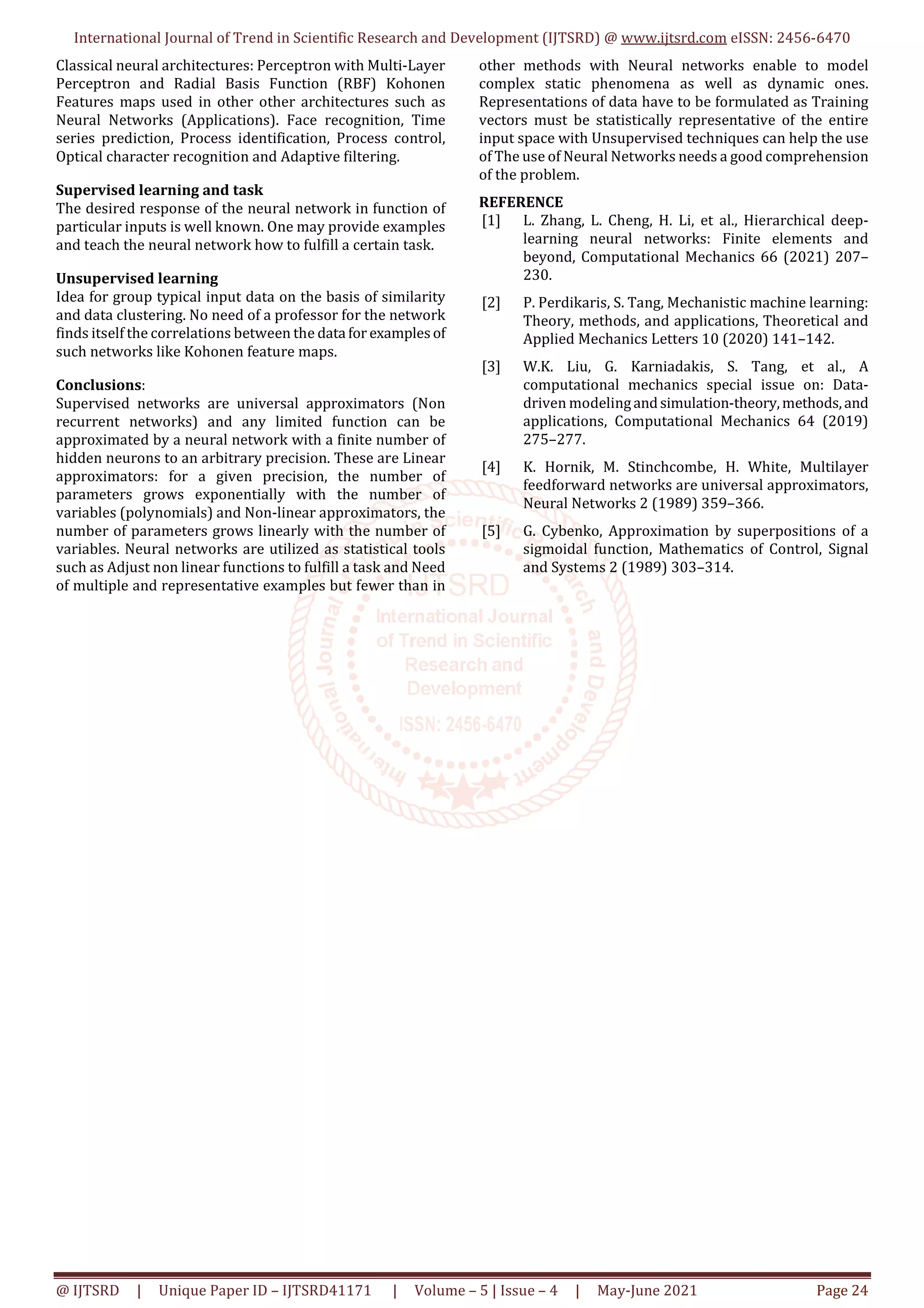 International Journal of Trend in Scientific Research and Development (IJTSRD) @ www.ijtsrd.com eISSN: 2456-6470
@ IJTSRD | Unique Paper ID – IJTSRD41171 | Volume – 5 | Issue – 4 | May-June 2021 Page 24
Classical neural architectures: Perceptron with Multi-Layer
Perceptron and Radial Basis Function (RBF) Kohonen
Features maps used in other other architectures such as
Neural Networks (Applications). Face recognition, Time
series prediction, Process identification, Process control,
Optical character recognition and Adaptive filtering.
Supervised learning and task
The desired response of the neural network in function of
particular inputs is well known. One may provide examples
and teach the neural network how to fulfill a certain task.
Unsupervised learning
Idea for group typical input data on the basis of similarity
and data clustering. No need of a professor for the network
finds itself the correlations between the data for examplesof
such networks like Kohonen feature maps.
Conclusions:
Supervised networks are universal approximators (Non
recurrent networks) and any limited function can be
approximated by a neural network with a finite number of
hidden neurons to an arbitrary precision. These are Linear
approximators: for a given precision, the number of
parameters grows exponentially with the number of
variables (polynomials) and Non-linear approximators, the
number of parameters grows linearly with the number of
variables. Neural networks are utilized as statistical tools
such as Adjust non linear functions to fulfill a task and Need
of multiple and representative examples but fewer than in
other methods with Neural networks enable to model
complex static phenomena as well as dynamic ones.
Representations of data have to be formulated as Training
vectors must be statistically representative of the entire
input space with Unsupervised techniques can help the use
of The use of Neural Networks needs a good comprehension
of the problem.
REFERENCE
[1] L. Zhang, L. Cheng, H. Li, et al., Hierarchical deep-
learning neural networks: Finite elements and
beyond, Computational Mechanics 66 (2021) 207–
230.
[2] P. Perdikaris, S. Tang, Mechanistic machine learning:
Theory, methods, and applications, Theoretical and
Applied Mechanics Letters 10 (2020) 141–142.
[3] W.K. Liu, G. Karniadakis, S. Tang, et al., A
computational mechanics special issue on: Data-
driven modelingandsimulation-theory,methods,and
applications, Computational Mechanics 64 (2019)
275–277.
[4] K. Hornik, M. Stinchcombe, H. White, Multilayer
feedforward networks are universal approximators,
Neural Networks 2 (1989) 359–366.
[5] G. Cybenko, Approximation by superpositions of a
sigmoidal function, Mathematics of Control, Signal
and Systems 2 (1989) 303–314.
 