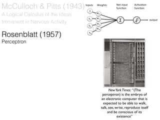 Rosenblatt (1957)
Perceptron
NewYorkTimes: “(The
perceptron) is the embryo of
an electronic computer that is
expected to be able to walk,
talk, see, write, reproduce itself
and be conscious of its
existence”
A Logical Calculus of the Ideas
Immanent in Nervous Activity
McCulloch & Pitts (1943)
 