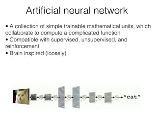 Artiﬁcial neural network
• A collection of simple trainable mathematical units, which
collaborate to compute a complicated function
• Compatible with supervised, unsupervised, and
reinforcement
• Brain inspired (loosely)
 