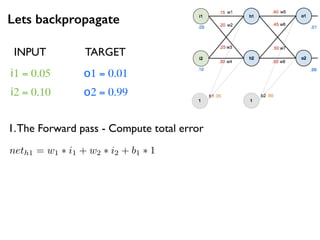 Lets backpropagate
i1 = 0.05
i2 = 0.10
o1 = 0.01
o2 = 0.99
1.The Forward pass - Compute total error
neth1 = w1 ⇤ i1 + w2 ⇤ i2 + b1 ⇤ 1
INPUT TARGET
 