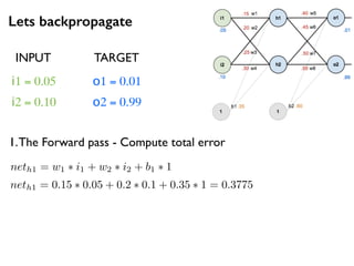 Lets backpropagate
i1 = 0.05
i2 = 0.10
o1 = 0.01
o2 = 0.99
1.The Forward pass - Compute total error
neth1 = w1 ⇤ i1 + w2 ⇤ i2 + b1 ⇤ 1
neth1 = 0.15 ⇤ 0.05 + 0.2 ⇤ 0.1 + 0.35 ⇤ 1 = 0.3775
INPUT TARGET
 