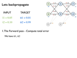 Lets backpropagate
i1 = 0.05
i2 = 0.10
o1 = 0.01
o2 = 0.99
1.The Forward pass - Compute total error
INPUT TARGET
We have o1, o2
 