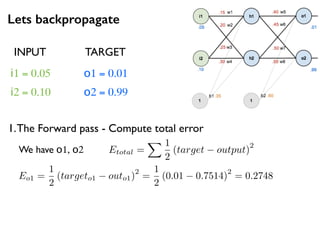 Lets backpropagate
i1 = 0.05
i2 = 0.10
o1 = 0.01
o2 = 0.99
1.The Forward pass - Compute total error
INPUT TARGET
We have o1, o2 Etotal =
X 1
2
(target output)
2
Eo1 =
1
2
(targeto1 outo1)
2
=
1
2
(0.01 0.7514)
2
= 0.2748
 