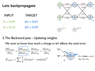 Lets backpropagate
i1 = 0.05
i2 = 0.10
o1 = 0.01
o2 = 0.99
2.The Backward pass - Updating weights
INPUT TARGET
Etotal =
X 1
2
(target output)
2
@Etotal
@w5
=
@Etotal
@outo1
⇤
@outo1
@neto1
⇤
@neto1
@w5
We want to know how much a change in w5 affects the total error
 