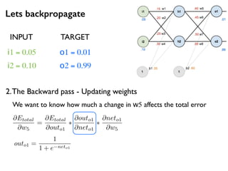 Lets backpropagate
i1 = 0.05
i2 = 0.10
o1 = 0.01
o2 = 0.99
2.The Backward pass - Updating weights
INPUT TARGET
@Etotal
@w5
=
@Etotal
@outo1
⇤
@outo1
@neto1
⇤
@neto1
@w5
We want to know how much a change in w5 affects the total error
outo1 =
1
1 + e neto1
 