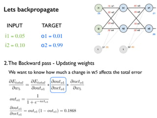 Lets backpropagate
i1 = 0.05
i2 = 0.10
o1 = 0.01
o2 = 0.99
2.The Backward pass - Updating weights
INPUT TARGET
@Etotal
@w5
=
@Etotal
@outo1
⇤
@outo1
@neto1
⇤
@neto1
@w5
We want to know how much a change in w5 affects the total error
@outo1
@neto1
= outo1 (1 outo1) = 0.1868
outo1 =
1
1 + e neto1
 