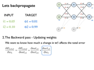 Lets backpropagate
i1 = 0.05
i2 = 0.10
o1 = 0.01
o2 = 0.99
2.The Backward pass - Updating weights
INPUT TARGET
@Etotal
@w5
=
@Etotal
@outo1
⇤
@outo1
@neto1
⇤
@neto1
@w5
We want to know how much a change in w5 affects the total error
 