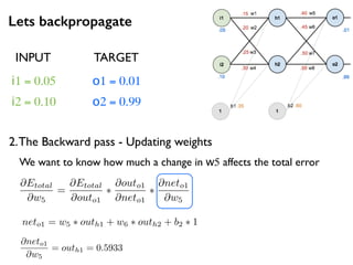Lets backpropagate
i1 = 0.05
i2 = 0.10
o1 = 0.01
o2 = 0.99
2.The Backward pass - Updating weights
INPUT TARGET
@Etotal
@w5
=
@Etotal
@outo1
⇤
@outo1
@neto1
⇤
@neto1
@w5
We want to know how much a change in w5 affects the total error
neto1 = w5 ⇤ outh1 + w6 ⇤ outh2 + b2 ⇤ 1
@neto1
@w5
= outh1 = 0.5933
 