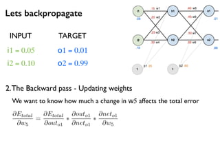 Lets backpropagate
i1 = 0.05
i2 = 0.10
o1 = 0.01
o2 = 0.99
2.The Backward pass - Updating weights
INPUT TARGET
@Etotal
@w5
=
@Etotal
@outo1
⇤
@outo1
@neto1
⇤
@neto1
@w5
We want to know how much a change in w5 affects the total error
 