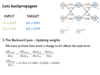 Lets backpropagate
i1 = 0.05
i2 = 0.10
o1 = 0.01
o2 = 0.99
2.The Backward pass - Updating weights
INPUT TARGET
@Etotal
@w5
=
@Etotal
@outo1
⇤
@outo1
@neto1
⇤
@neto1
@w5
We want to know how much a change in w5 affects the total error
@Etotal
@w5
= 0.7414 ⇤ 0.1868 ⇤ 0.5933 = 0.0821
 
