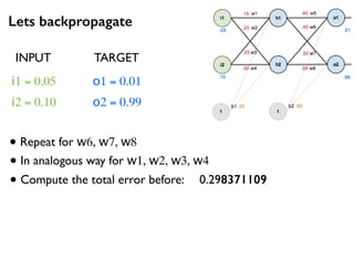 Lets backpropagate
i1 = 0.05
i2 = 0.10
o1 = 0.01
o2 = 0.99
• Repeat for w6, w7, w8
INPUT TARGET
• In analogous way for w1, w2, w3, w4
• Compute the total error before: 0.298371109
 