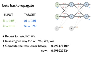 Lets backpropagate
i1 = 0.05
i2 = 0.10
o1 = 0.01
o2 = 0.99
• Repeat for w6, w7, w8
INPUT TARGET
• In analogous way for w1, w2, w3, w4
• Compute the total error before:
now:
0.298371109
0.291027924
 