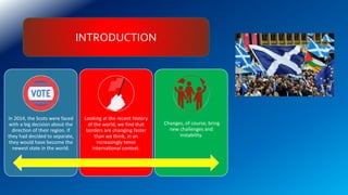 INTRODUCTION
In 2014, the Scots were faced
with a big decision about the
direction of their region. If
they had decided to separate,
they would have become the
newest state in the world.
Looking at the recent history
of the world, we find that
borders are changing faster
than we think, in an
increasingly tense
international context.
Changes, of course, bring
new challenges and
instability.
 