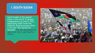 I. SOUTH SUDAN
South Sudan is the newest
state in the world. It gained
independence on July 9, 2011,
separating itself from the
majority Arab provinces after
a civil war that lasted for
decades. The US also played an
important role in getting the
status.
 