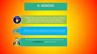 II. KOSOVO
Kosovo declared its independence from Serbia on February
17, 2008. The area has been under UN administration since
1999 when NATO forced the withdrawal of Slobodan
Milosevic's troops from the strongly ethnicized province.
The state has not been recognized by all UN member states, and for
security reasons, it has not even asked to be part of the organization.
The major problems of this new state are weak economy, high
unemployment, and ethnic division.
 