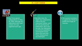 IV. EAST TIMOR
• East Timor gained
independence on May
20, 2002, although the
referendum that ruled
in favor of it was
organized years ago.
• But after that, the
region was subjected to
violence by pro-
Indonesian militias, and
the UN sent forces for
stabilization. But it was
too late, the Indonesian
punishment expedition
caused great human
losses and most East
Timor infrastructure
was destroyed.
• The country's evolution
is a good one, thanks to
profits from large oil
reserves.
 