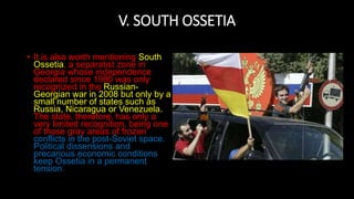 V. SOUTH OSSETIA
• It is also worth mentioning South
Ossetia, a separatist zone in
Georgia whose independence
declared since 1990 was only
recognized in the Russian-
Georgian war in 2008 but only by a
small number of states such as
Russia, Nicaragua or Venezuela.
The state, therefore, has only a
very limited recognition, being one
of those gray areas of frozen
conflicts in the post-Soviet space.
Political dissensions and
precarious economic conditions
keep Ossetia in a permanent
tension.
 
