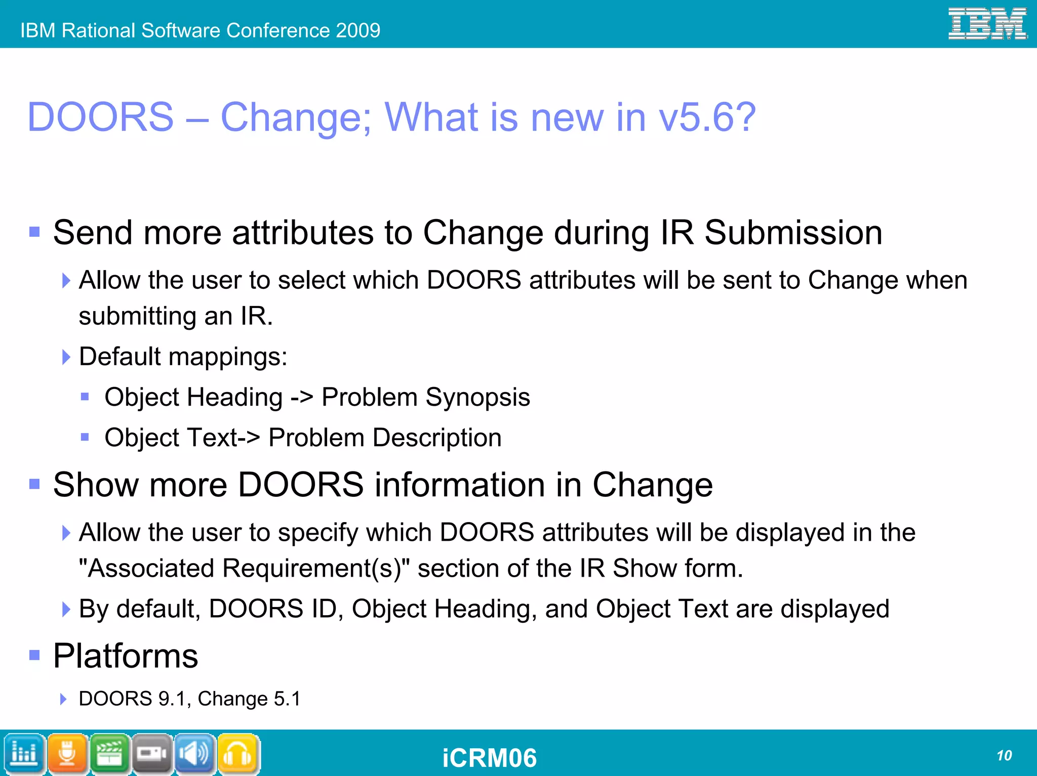IBM Rational Software Conference 2009



DOORS – Change; What is new in v5.6?

   Send more attributes to Change during IR Submission
      Allow the user to select which DOORS attributes will be sent to Change when
      submitting an IR.
      Default mappings:
        Object Heading -> Problem Synopsis
        Object Text-> Problem Description
   Show more DOORS information in Change
      Allow the user to specify which DOORS attributes will be displayed in the
      "Associated Requirement(s)" section of the IR Show form.
      By default, DOORS ID, Object Heading, and Object Text are displayed
   Platforms
      DOORS 9.1, Change 5.1


                                        iCRM06                                      10
 