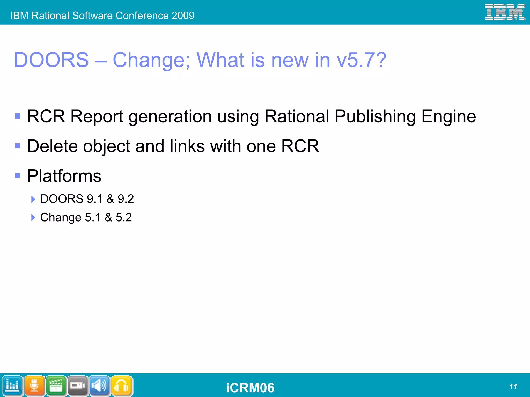 IBM Rational Software Conference 2009



DOORS – Change; What is new in v5.7?

   RCR Report generation using Rational Publishing Engine
   Delete object and links with one RCR
   Platforms
      DOORS 9.1 & 9.2
      Change 5.1 & 5.2




                                        iCRM06              11
 