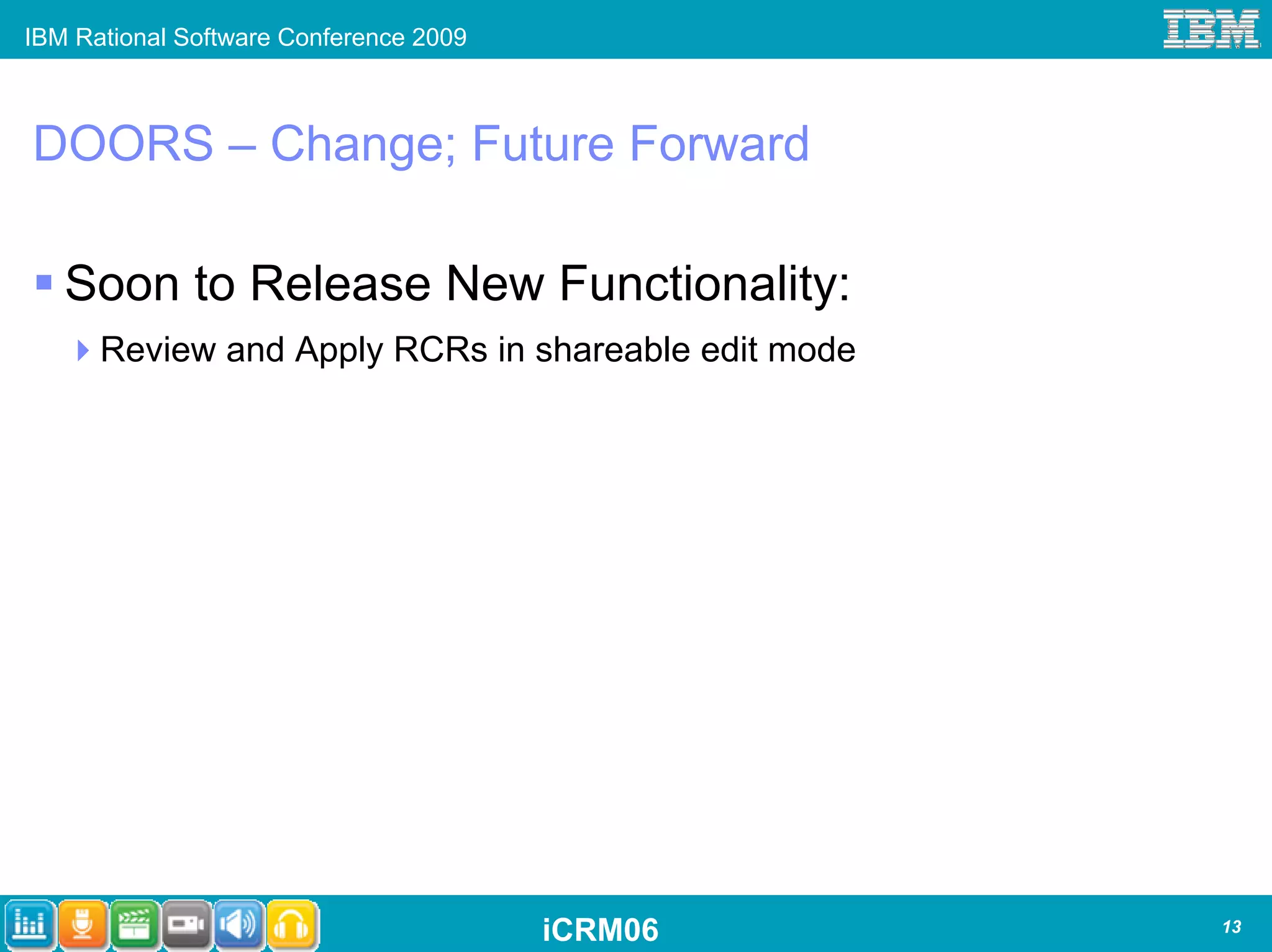 IBM Rational Software Conference 2009



DOORS – Change; Future Forward

   Soon to Release New Functionality:
      Review and Apply RCRs in shareable edit mode




                                        iCRM06       13
 