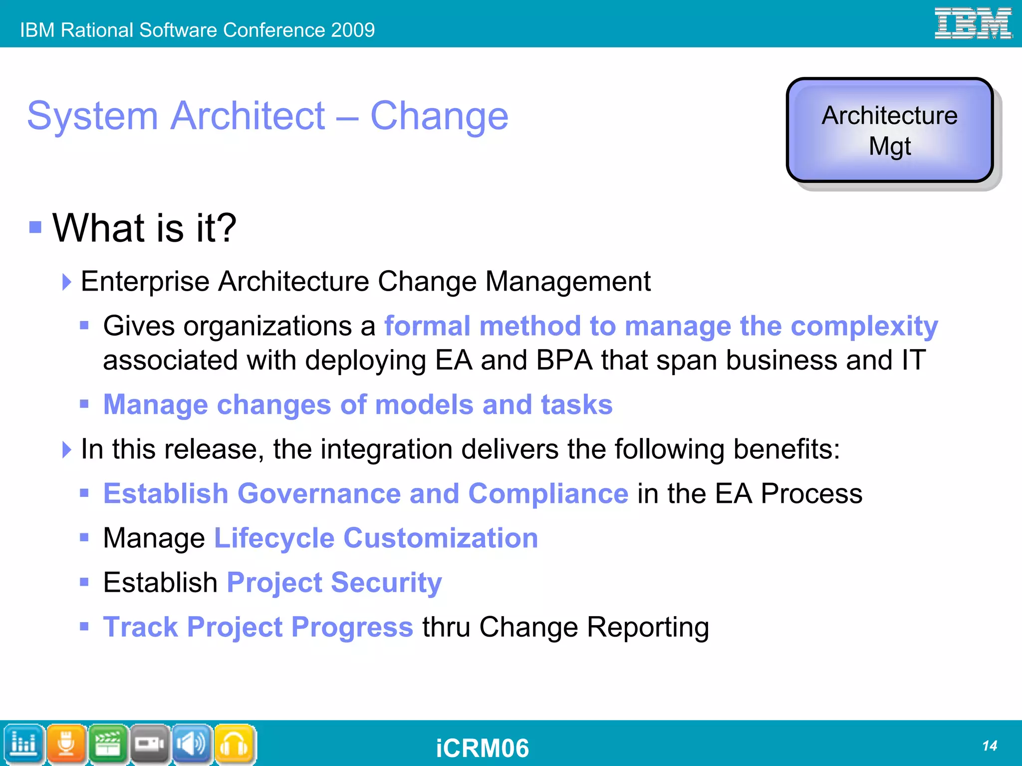IBM Rational Software Conference 2009



System Architect – Change                                            Architecture
                                                                     Architecture
                                                                         Mgt
                                                                          Mgt


   What is it?
      Enterprise Architecture Change Management
        Gives organizations a formal method to manage the complexity
        associated with deploying EA and BPA that span business and IT
        Manage changes of models and tasks
      In this release, the integration delivers the following benefits:
        Establish Governance and Compliance in the EA Process
        Manage Lifecycle Customization
        Establish Project Security
        Track Project Progress thru Change Reporting



                                        iCRM06                                      14
 