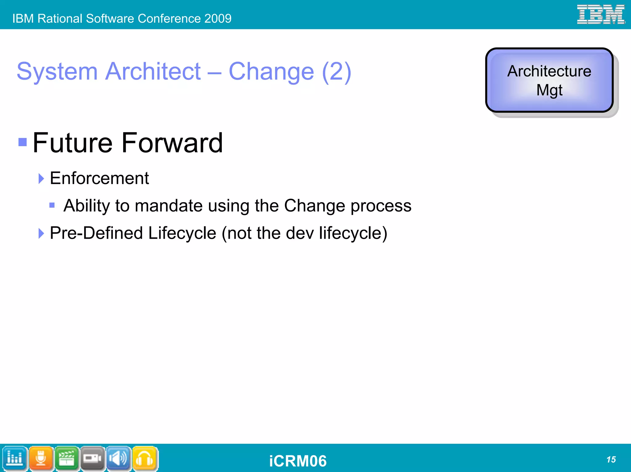 IBM Rational Software Conference 2009



System Architect – Change (2)                         Architecture
                                                      Architecture
                                                          Mgt
                                                           Mgt


   Future Forward
      Enforcement
        Ability to mandate using the Change process
      Pre-Defined Lifecycle (not the dev lifecycle)




                                        iCRM06                       15
 