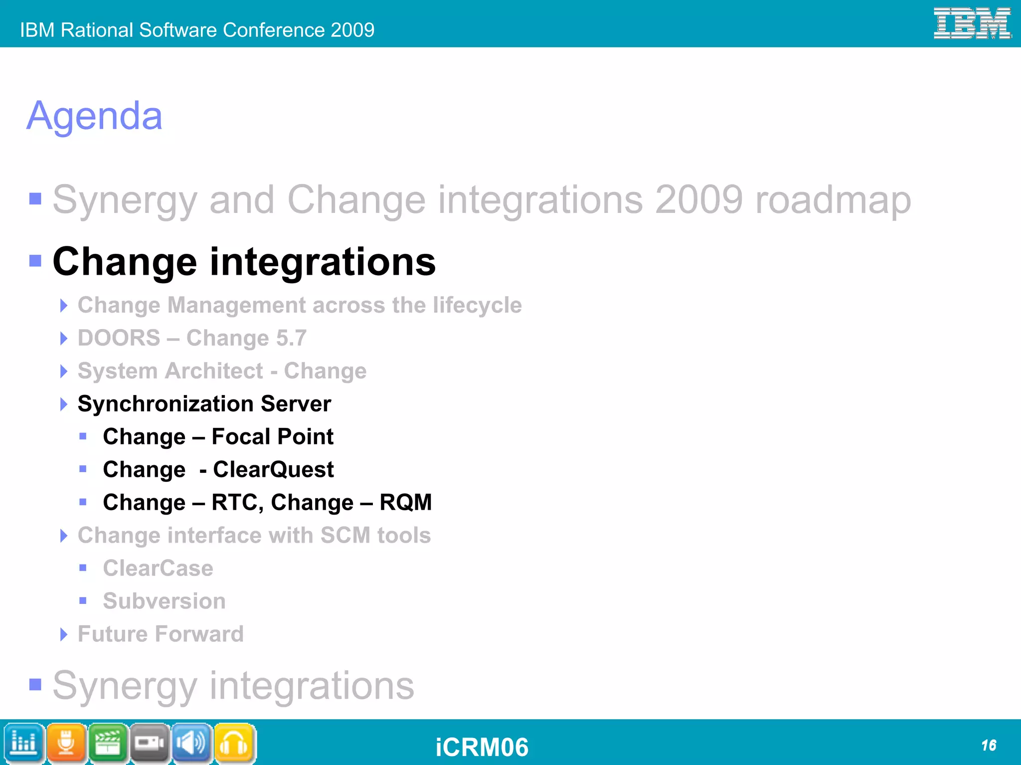 IBM Rational Software Conference 2009



Agenda

   Synergy and Change integrations 2009 roadmap
   Change integrations
      Change Management across the lifecycle
      DOORS – Change 5.7
      System Architect - Change
      Synchronization Server
        Change – Focal Point
        Change - ClearQuest
        Change – RTC, Change – RQM
      Change interface with SCM tools
        ClearCase
        Subversion
      Future Forward

   Synergy integrations
                                        iCRM06    16
 