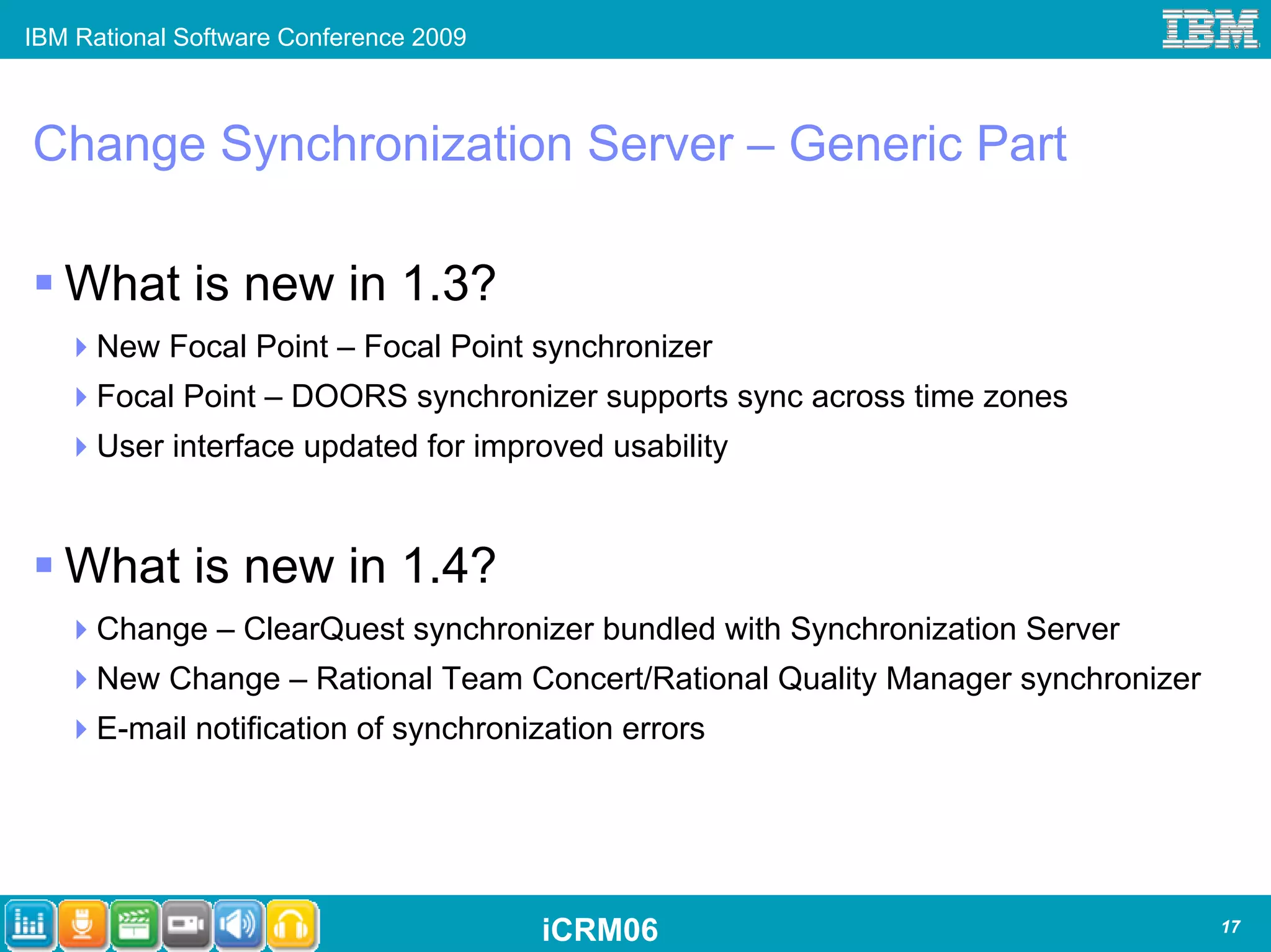 IBM Rational Software Conference 2009



Change Synchronization Server – Generic Part

   What is new in 1.3?
      New Focal Point – Focal Point synchronizer
      Focal Point – DOORS synchronizer supports sync across time zones
      User interface updated for improved usability


   What is new in 1.4?
      Change – ClearQuest synchronizer bundled with Synchronization Server
      New Change – Rational Team Concert/Rational Quality Manager synchronizer
      E-mail notification of synchronization errors




                                        iCRM06                                   17
 