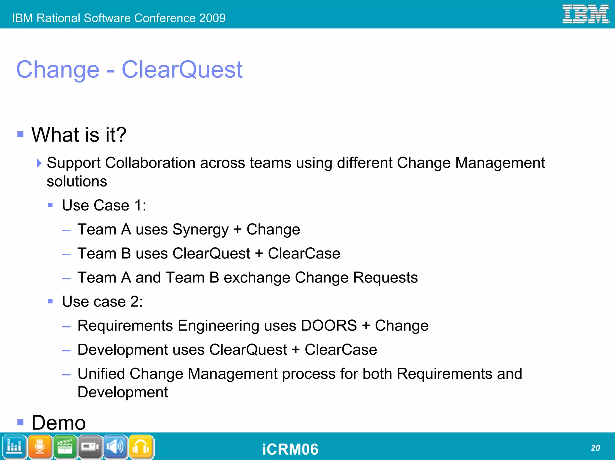 IBM Rational Software Conference 2009



Change - ClearQuest

   What is it?
      Support Collaboration across teams using different Change Management
      solutions
        Use Case 1:
        – Team A uses Synergy + Change
        – Team B uses ClearQuest + ClearCase
        – Team A and Team B exchange Change Requests
        Use case 2:
        – Requirements Engineering uses DOORS + Change
        – Development uses ClearQuest + ClearCase
        – Unified Change Management process for both Requirements and
          Development

   Demo
                                        iCRM06                               20
 