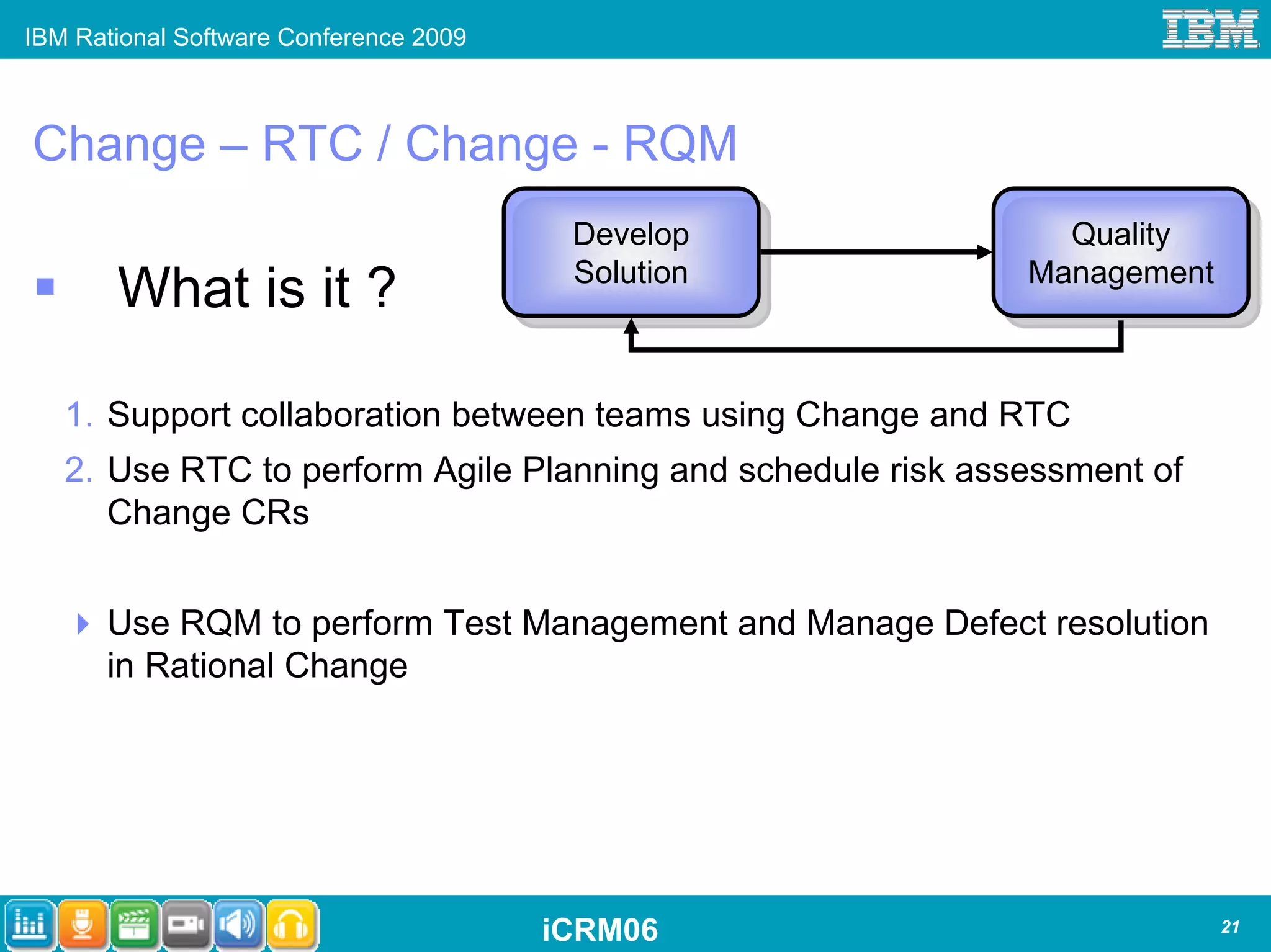 IBM Rational Software Conference 2009



Change – RTC / Change - RQM
                                         Develop
                                         Develop               Quality
                                                                Quality
                                         Solution            Management
       What is it ?                       Solution           Management



   1. Support collaboration between teams using Change and RTC
   2. Use RTC to perform Agile Planning and schedule risk assessment of
      Change CRs


      Use RQM to perform Test Management and Manage Defect resolution
      in Rational Change




                                        iCRM06                            21
 