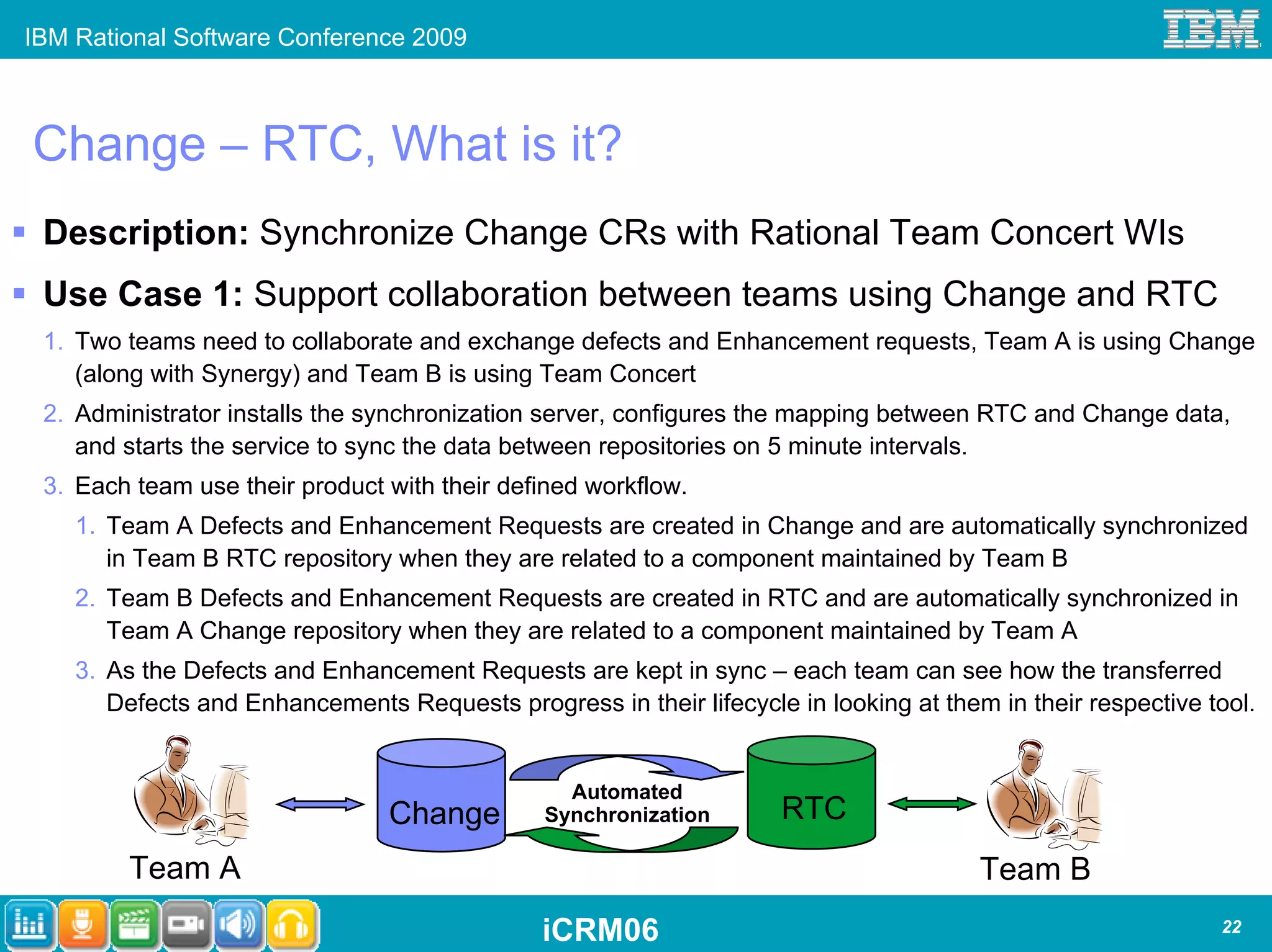 IBM Rational Software Conference 2009



Change – RTC, What is it?
 Description: Synchronize Change CRs with Rational Team Concert WIs
 Use Case 1: Support collaboration between teams using Change and RTC
 1. Two teams need to collaborate and exchange defects and Enhancement requests, Team A is using Change
    (along with Synergy) and Team B is using Team Concert
 2. Administrator installs the synchronization server, configures the mapping between RTC and Change data,
    and starts the service to sync the data between repositories on 5 minute intervals.
 3. Each team use their product with their defined workflow.
    1. Team A Defects and Enhancement Requests are created in Change and are automatically synchronized
       in Team B RTC repository when they are related to a component maintained by Team B
    2. Team B Defects and Enhancement Requests are created in RTC and are automatically synchronized in
       Team A Change repository when they are related to a component maintained by Team A
    3. As the Defects and Enhancement Requests are kept in sync – each team can see how the transferred
       Defects and Enhancements Requests progress in their lifecycle in looking at them in their respective tool.


                                                 Automated
                                Change         Synchronization       RTC
        Team A                                                                         Team B
                                               iCRM06                                                        22
 