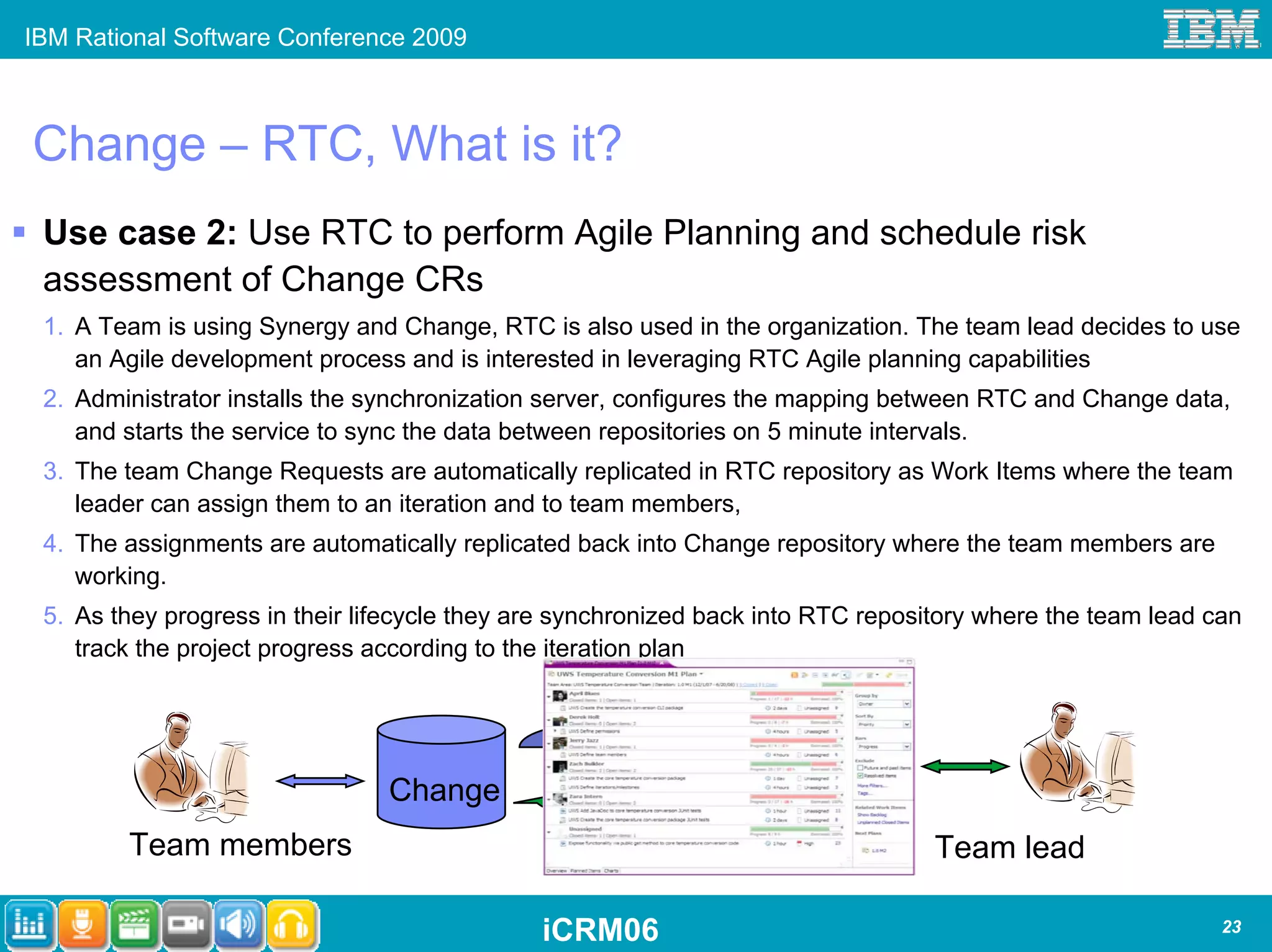 IBM Rational Software Conference 2009



Change – RTC, What is it?
 Use case 2: Use RTC to perform Agile Planning and schedule risk
 assessment of Change CRs
 1. A Team is using Synergy and Change, RTC is also used in the organization. The team lead decides to use
    an Agile development process and is interested in leveraging RTC Agile planning capabilities
 2. Administrator installs the synchronization server, configures the mapping between RTC and Change data,
    and starts the service to sync the data between repositories on 5 minute intervals.
 3. The team Change Requests are automatically replicated in RTC repository as Work Items where the team
    leader can assign them to an iteration and to team members,
 4. The assignments are automatically replicated back into Change repository where the team members are
    working.
 5. As they progress in their lifecycle they are synchronized back into RTC repository where the team lead can
    track the project progress according to the iteration plan



                                                 Automated
                                               Synchronization         RTC
                                Change
        Team members                                                              Team lead

                                              iCRM06                                                        23
 