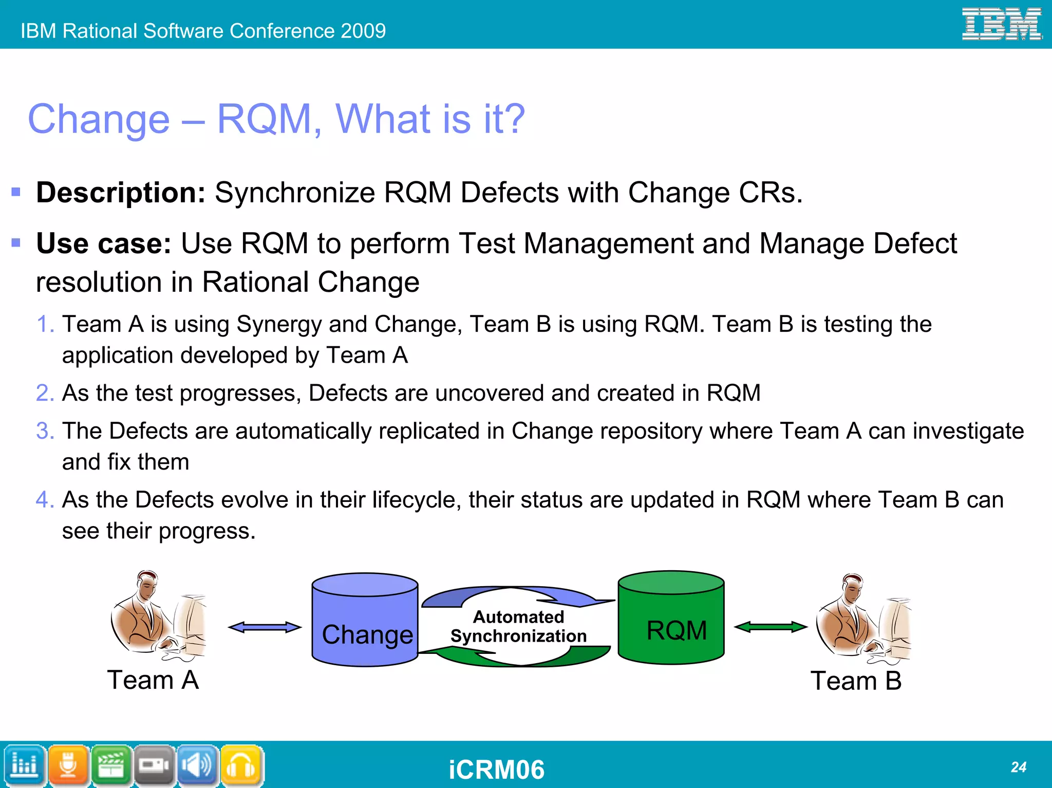 IBM Rational Software Conference 2009



Change – RQM, What is it?
 Description: Synchronize RQM Defects with Change CRs.
 Use case: Use RQM to perform Test Management and Manage Defect
 resolution in Rational Change
 1. Team A is using Synergy and Change, Team B is using RQM. Team B is testing the
    application developed by Team A
 2. As the test progresses, Defects are uncovered and created in RQM
 3. The Defects are automatically replicated in Change repository where Team A can investigate
    and fix them
 4. As the Defects evolve in their lifecycle, their status are updated in RQM where Team B can
    see their progress.


                                          Automated
                              Change    Synchronization    RQM
        Team A                                                             Team B


                                        iCRM06                                                   24
 